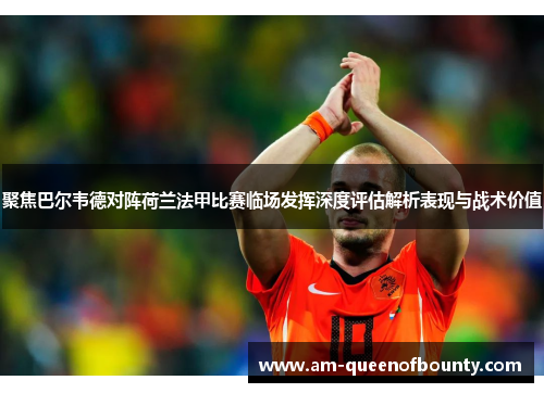 聚焦巴尔韦德对阵荷兰法甲比赛临场发挥深度评估解析表现与战术价值