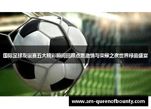 国际足球友谊赛五大精彩瞬间回顾点燃激情与荣耀之夜世界绿茵盛宴