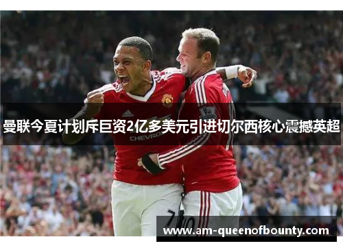 曼联今夏计划斥巨资2亿多美元引进切尔西核心震撼英超