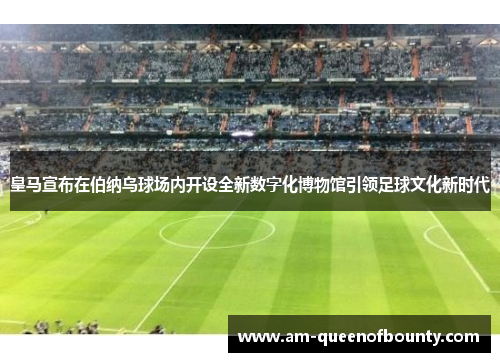 皇马宣布在伯纳乌球场内开设全新数字化博物馆引领足球文化新时代
