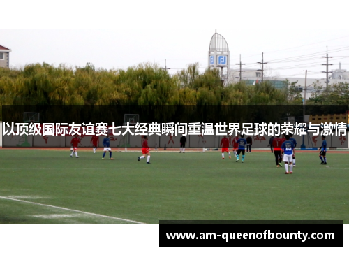 以顶级国际友谊赛七大经典瞬间重温世界足球的荣耀与激情