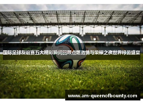 国际足球友谊赛五大精彩瞬间回顾点燃激情与荣耀之夜世界绿茵盛宴